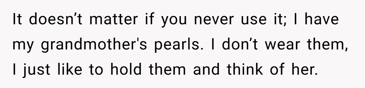 It doesn’t matter if you never use it; I have my grandmother's pearls. I don’t wear them, I just like to hold them and think of her.