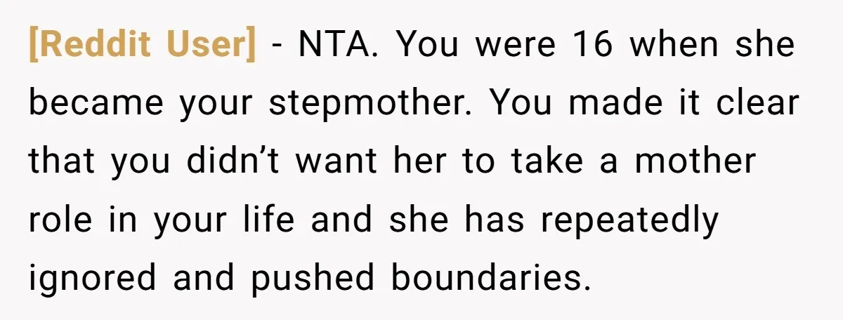 [Reddit User] - NTA. You were 16 when she became your stepmother. You made it clear that you didn’t want her to take a mother role in your life and...