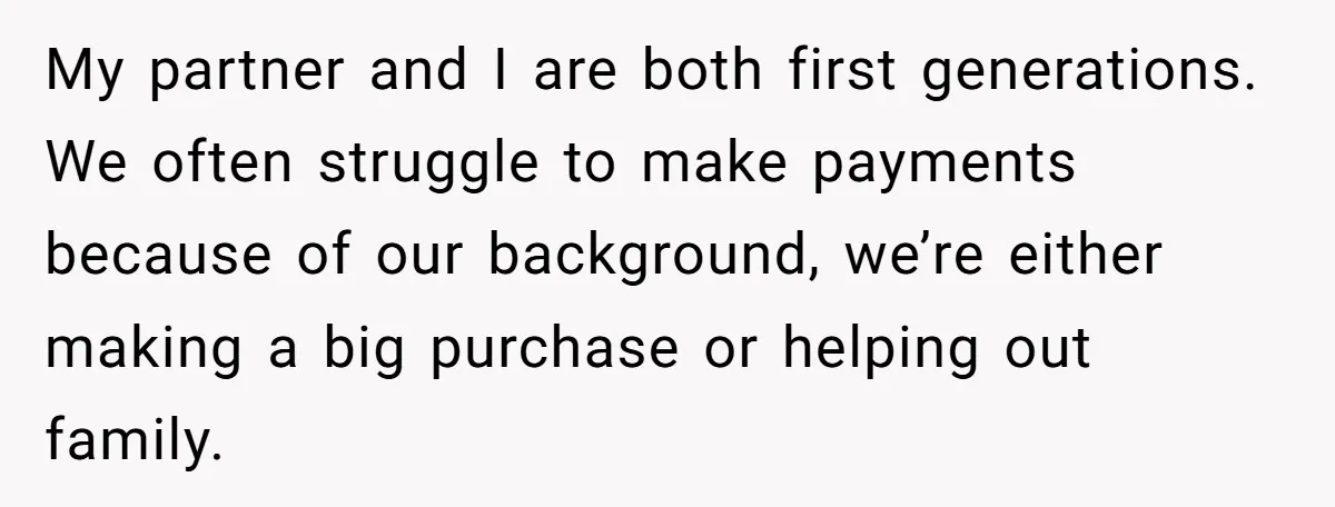 My partner and I are both first generations. We often struggle to make payments because of our background, we’re either making a big purchase or helping out family.
