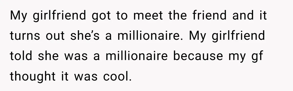 My girlfriend got to meet the friend and it turns out she’s a millionaire. My girlfriend told she was a millionaire because my gf thought it was cool.