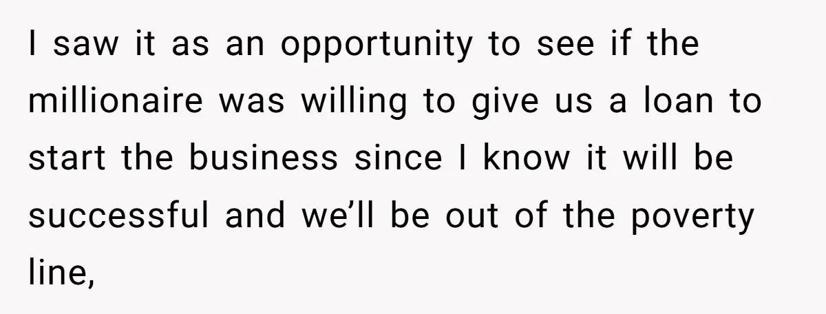 I saw it as an opportunity to see if the millionaire was willing to give us a loan to start the business since I know it will be successful and...