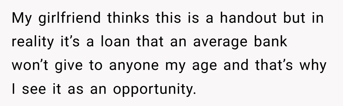 My girlfriend thinks this is a handout but in reality it’s a loan that an average bank won’t give to anyone my age and that’s why I see it as...