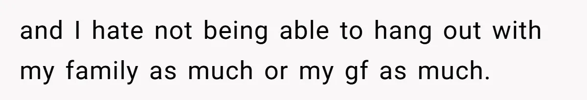 and I hate not being able to hang out with my family as much or my gf as much.