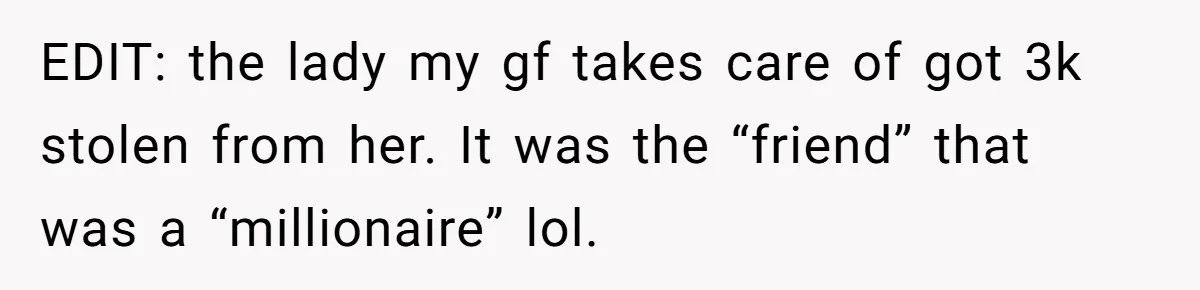 EDIT: the lady my gf takes care of got 3k stolen from her. It was the “friend” that was a “millionaire” lol.