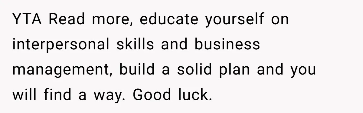 YTA Read more, educate yourself on interpersonal skills and business management, build a solid plan and you will find a way. Good luck.