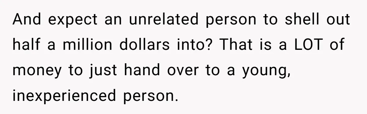 And expect an unrelated person to shell out half a million dollars into? That is a LOT of money to just hand over to a young, inexperienced person.