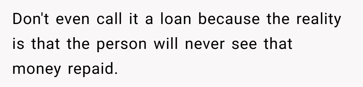 Don't even call it a loan because the reality is that the person will never see that money repaid.
