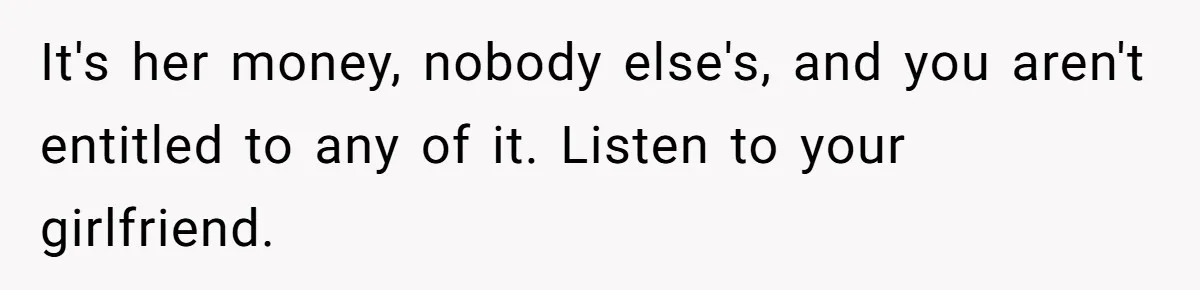 It's her money, nobody else's, and you aren't entitled to any of it. Listen to your girlfriend.