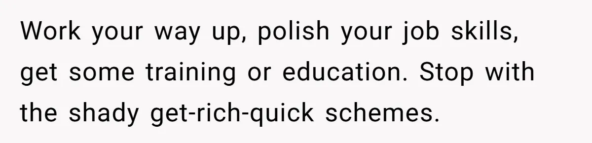 Work your way up, polish your job skills, get some training or education. Stop with the shady get-rich-quick schemes.
