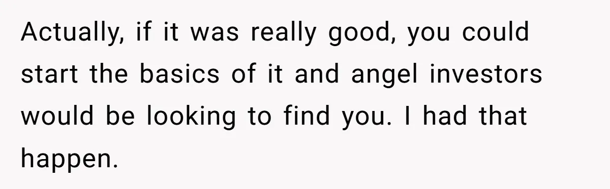 Actually, if it was really good, you could start the basics of it and angel investors would be looking to find you. I had that happen.