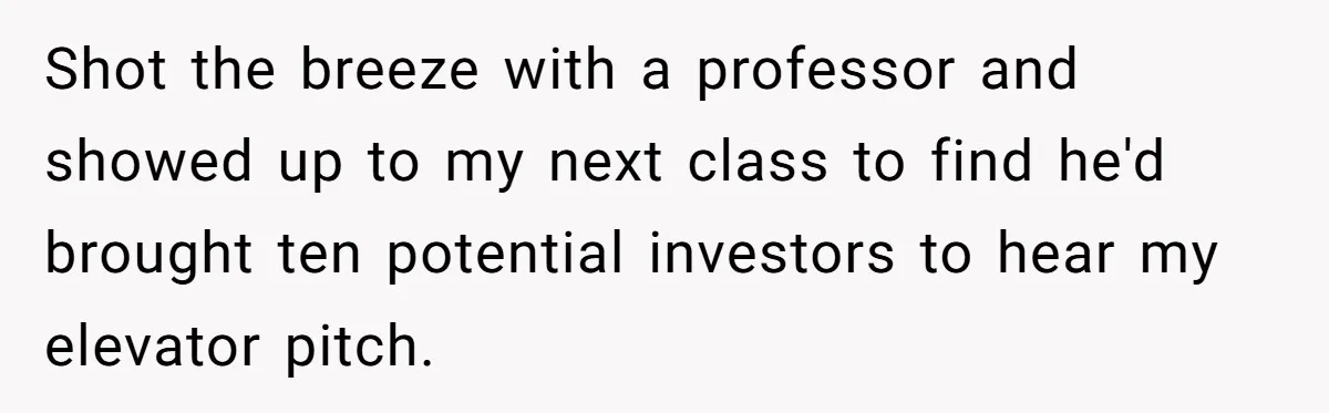 Shot the breeze with a professor and showed up to my next class to find he'd brought ten potential investors to hear my elevator pitch.