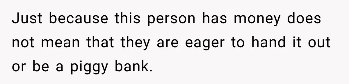 Just because this person has money does not mean that they are eager to hand it out or be a piggy bank.