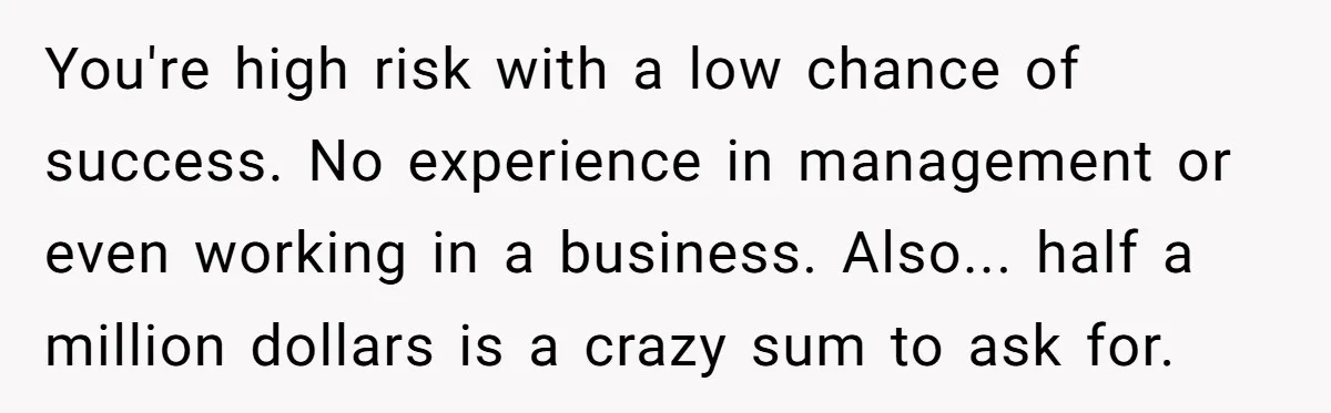 You're high risk with a low chance of success. No experience in management or even working in a business. Also... half a million dollars is a crazy sum to ask...
