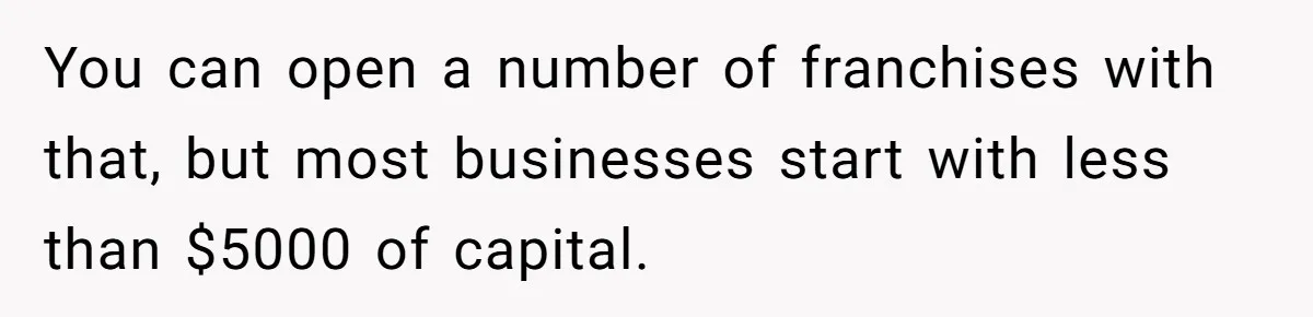 You can open a number of franchises with that, but most businesses start with less than $5000 of capital.