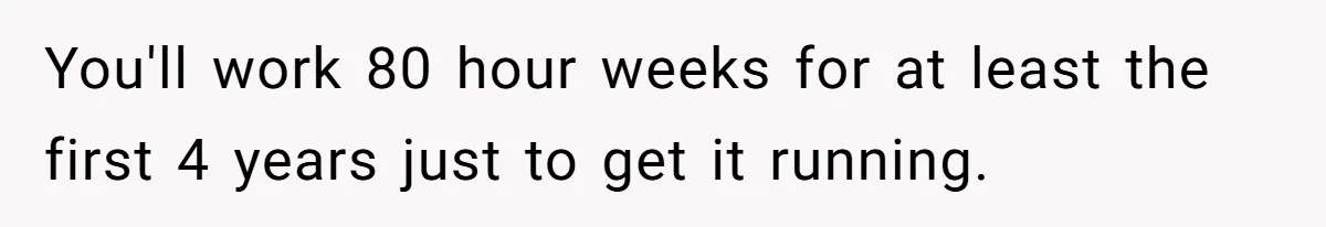 You'll work 80 hour weeks for at least the first 4 years just to get it running.