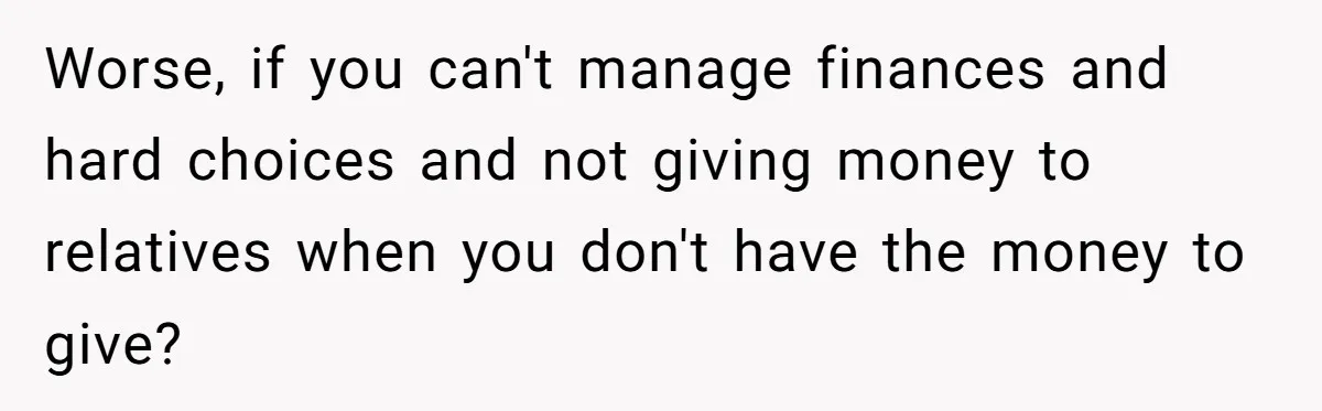 Worse, if you can't manage finances and hard choices and not giving money to relatives when you don't have the money to give?