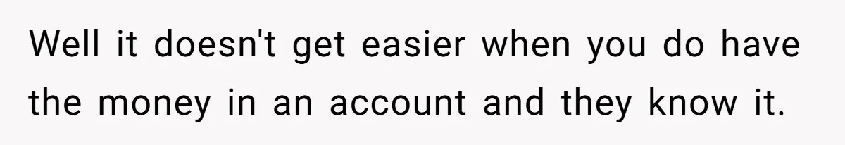 Well it doesn't get easier when you do have the money in an account and they know it.