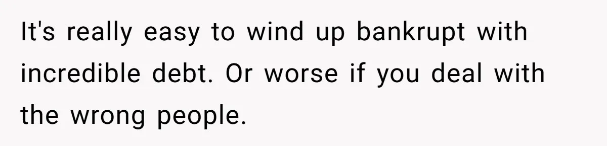 It's really easy to wind up bankrupt with incredible debt. Or worse if you deal with the wrong people.