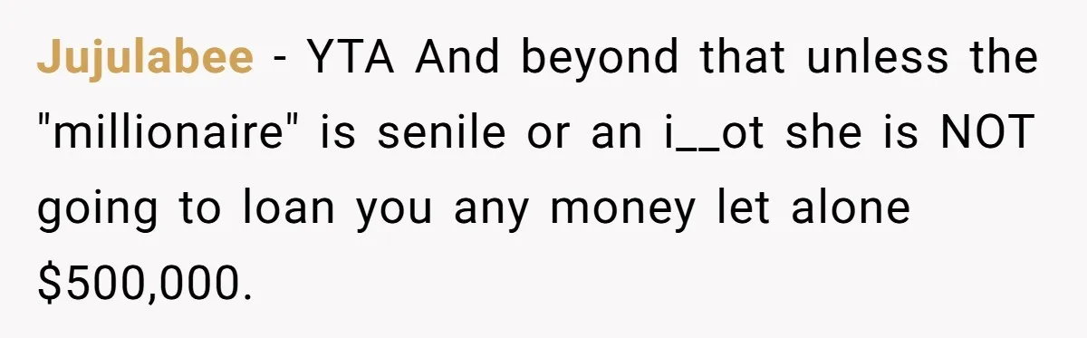 Jujulabee − YTA And beyond that unless the "millionaire" is senile or an i__ot she is NOT going to loan you any money let alone $500,000.