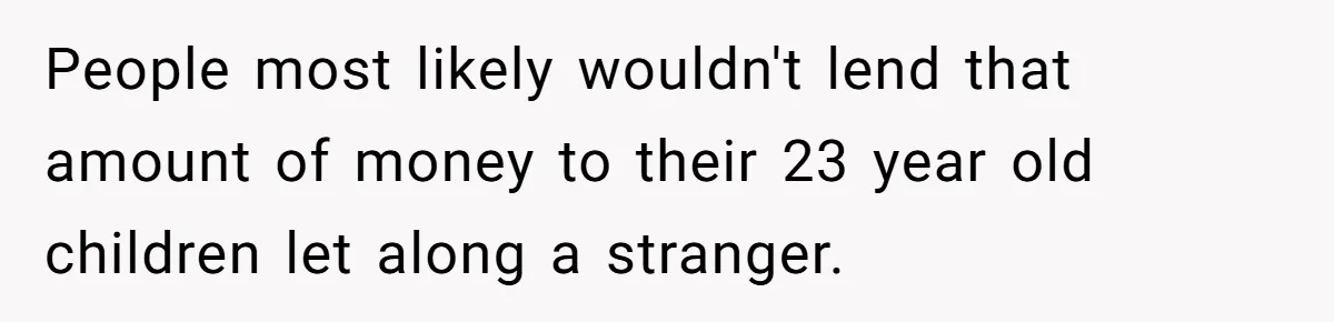 People most likely wouldn't lend that amount of money to their 23 year old children let along a stranger.