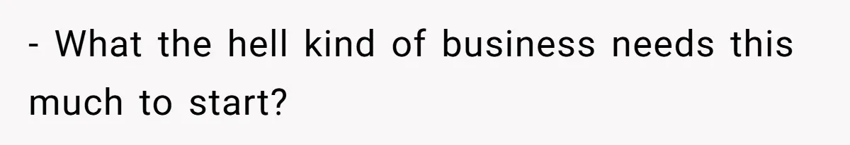 - What the hell kind of business needs this much to start?