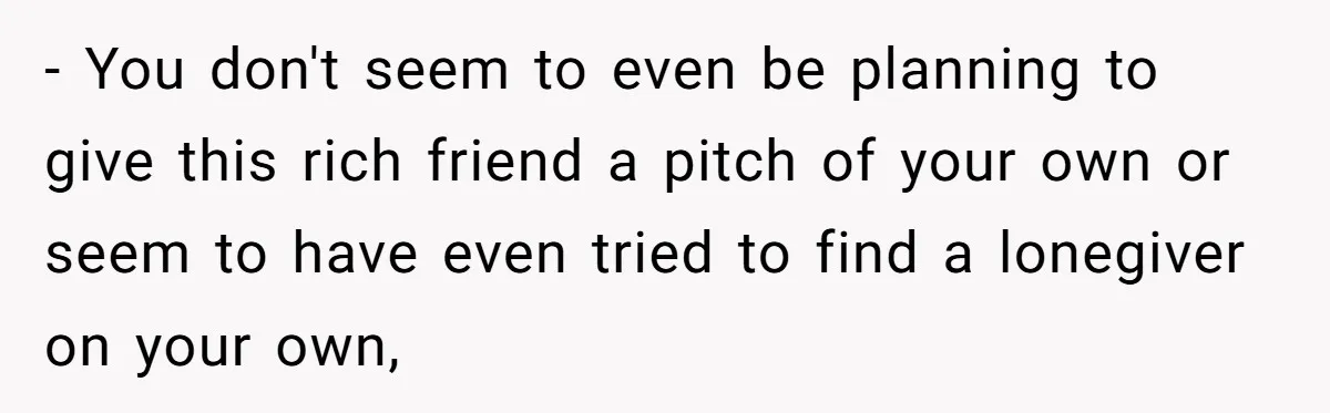- You don't seem to even be planning to give this rich friend a pitch of your own or seem to have even tried to find a lonegiver on your...