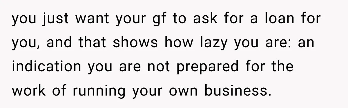 you just want your gf to ask for a loan for you, and that shows how lazy you are: an indication you are not prepared for the work of running...