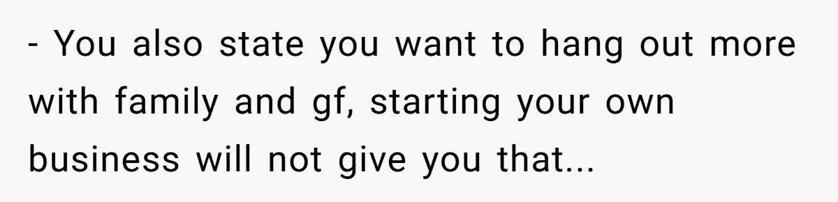- You also state you want to hang out more with family and gf, starting your own business will not give you that...