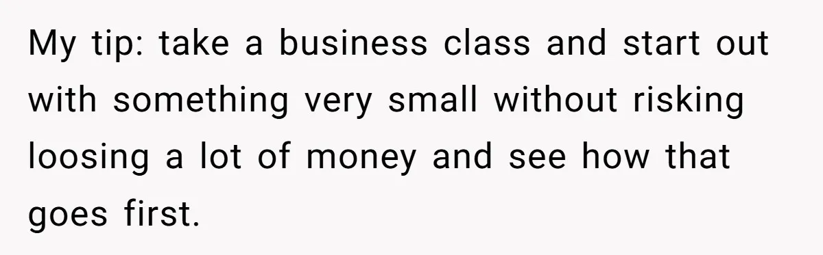 My tip: take a business class and start out with something very small without risking loosing a lot of money and see how that goes first.