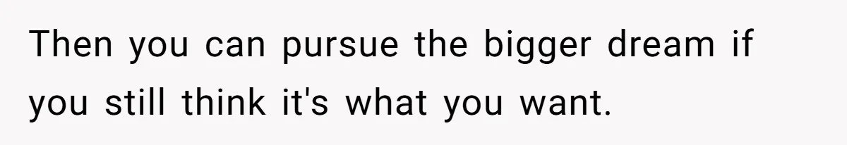 Then you can pursue the bigger dream if you still think it's what you want.