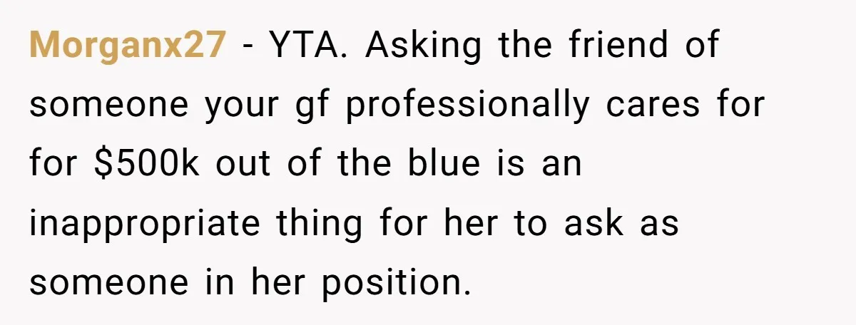 Morganx27 − YTA. Asking the friend of someone your gf professionally cares for for $500k out of the blue is an inappropriate thing for her to ask as someone in...