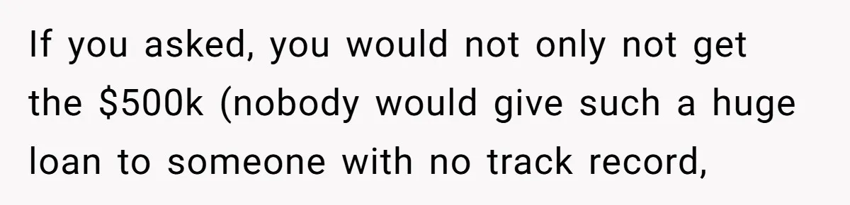 If you asked, you would not only not get the $500k (nobody would give such a huge loan to someone with no track record,