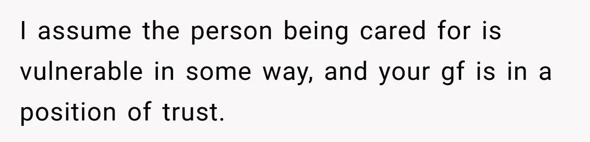 I assume the person being cared for is vulnerable in some way, and your gf is in a position of trust.