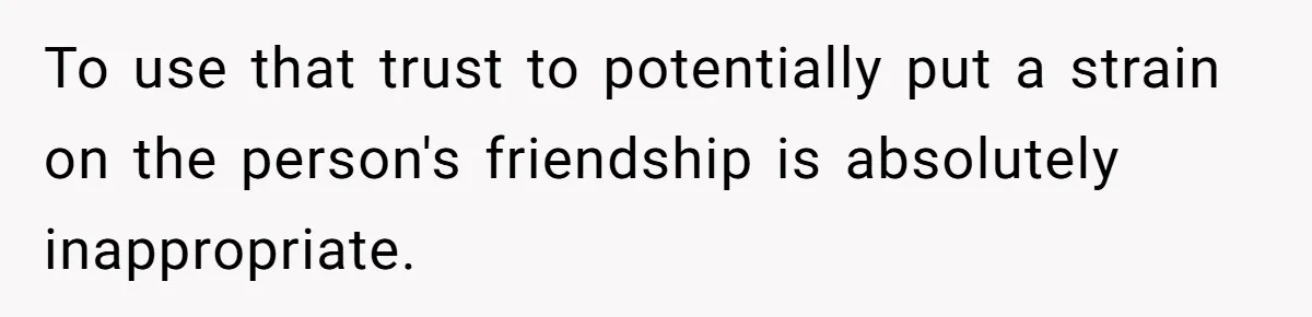 To use that trust to potentially put a strain on the person's friendship is absolutely inappropriate.