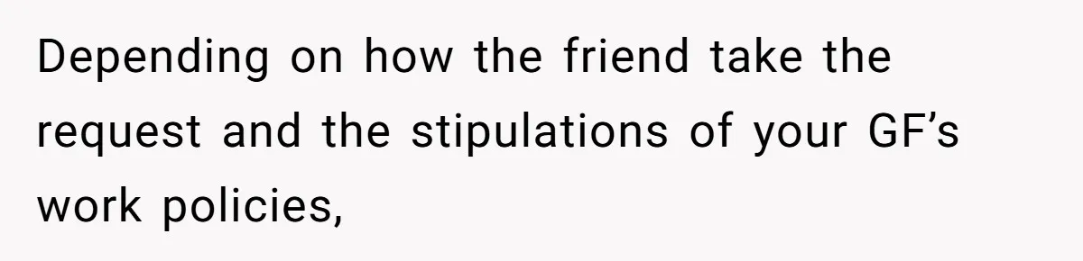 Depending on how the friend take the request and the stipulations of your GF’s work policies,