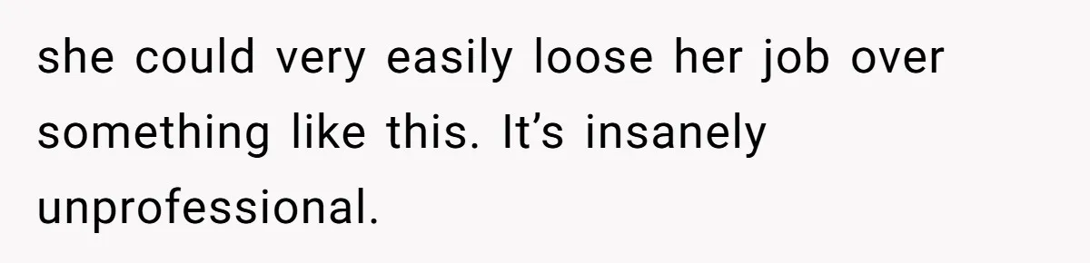 she could very easily loose her job over something like this. It’s insanely unprofessional.