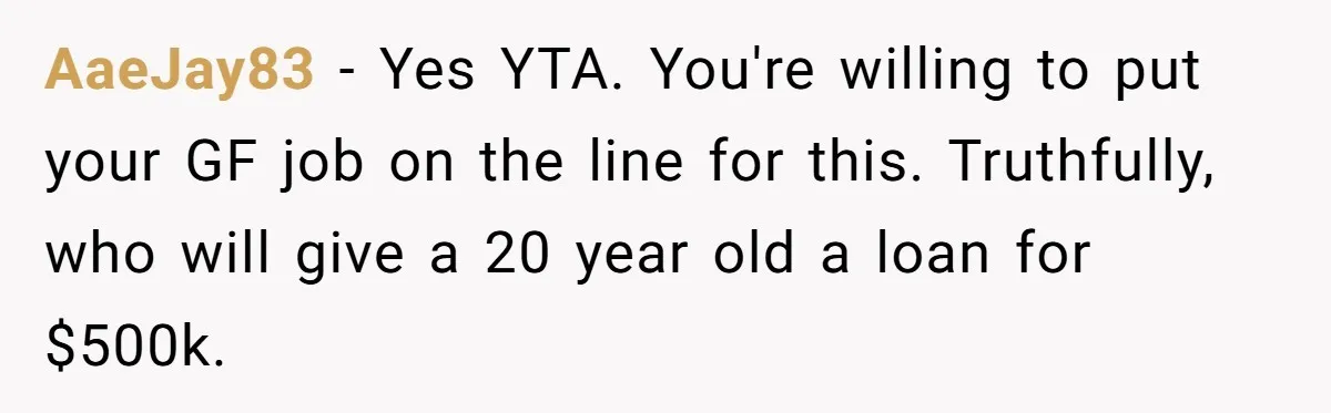 AaeJay83 − Yes YTA. You're willing to put your GF job on the line for this. Truthfully, who will give a 20 year old a loan for $500k.