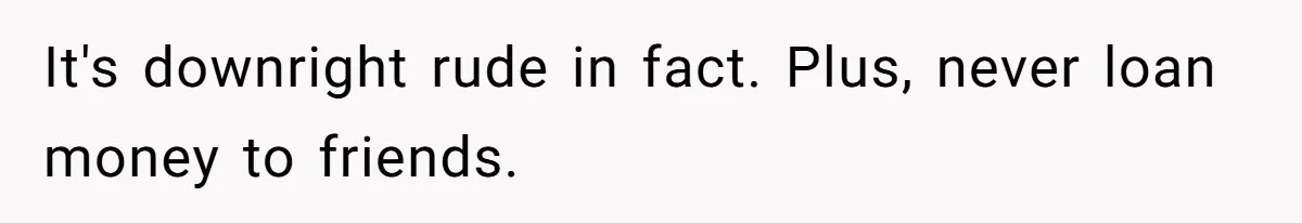 It's downright rude in fact. Plus, never loan money to friends.