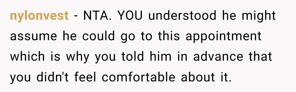 nylonvest - NTA. YOU understood he might assume he could go to this appointment which is why you told him in advance that you didn't feel comfortable about it.