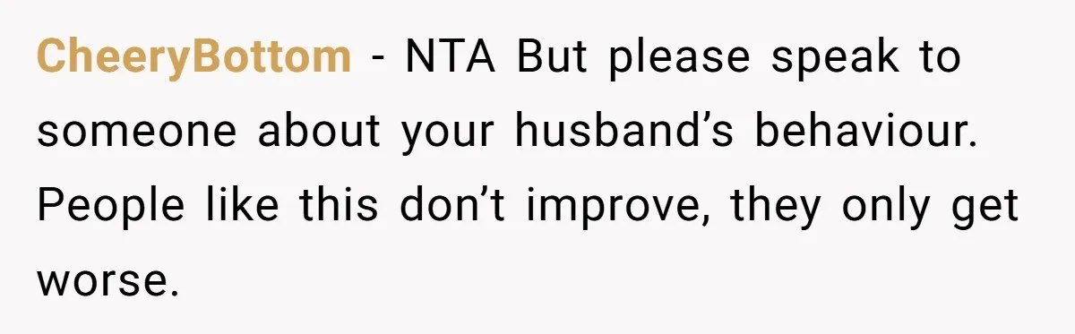 CheeryBottom - NTA But please speak to someone about your husband’s behaviour. People like this don’t improve, they only get worse.