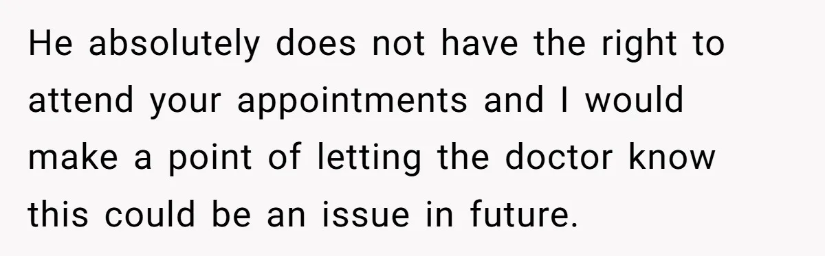 He absolutely does not have the right to attend your appointments and I would make a point of letting the doctor know this could be an issue in future.