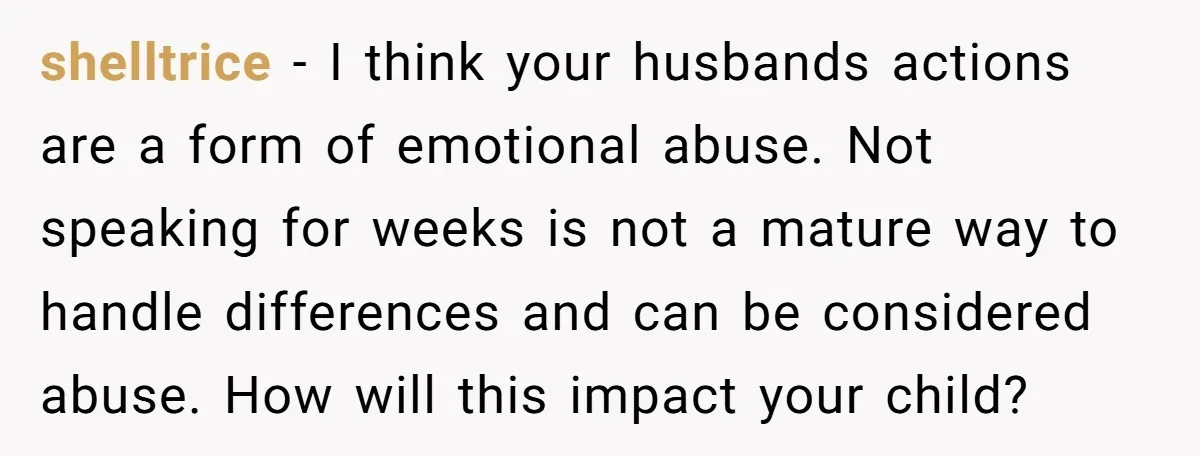 shelltrice - I think your husbands actions are a form of emotional abuse. Not speaking for weeks is not a mature way to handle differences and can be considered abuse....