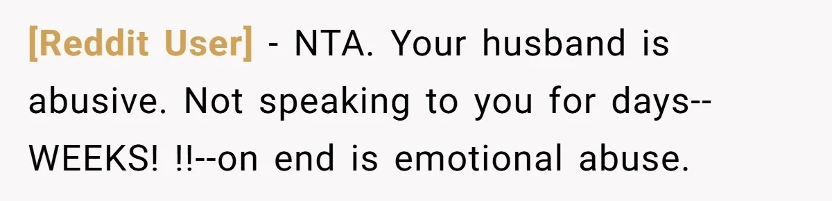[Reddit User] - NTA. Your husband is abusive. Not speaking to you for days--WEEKS! !!--on end is emotional abuse.