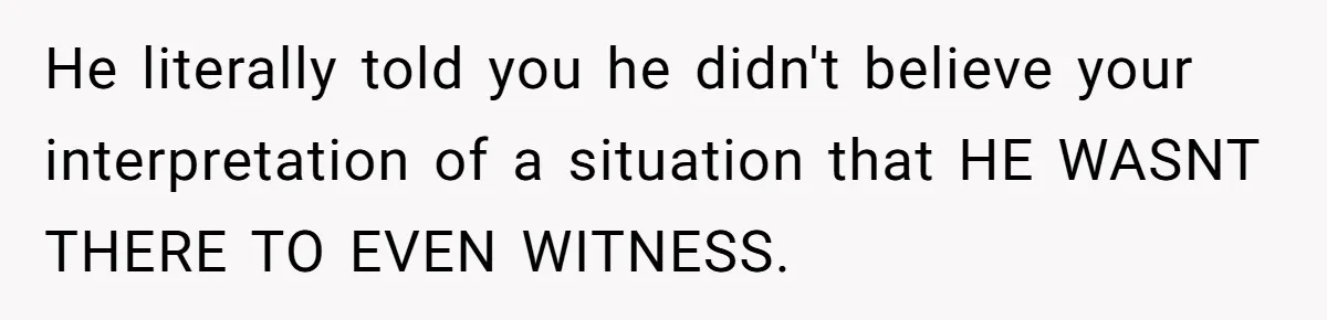 He literally told you he didn't believe your interpretation of a situation that HE WASNT THERE TO EVEN WITNESS.
