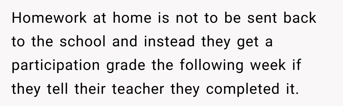 Homework at home is not to be sent back to the school and instead they get a participation grade the following week if they tell their teacher they completed it.