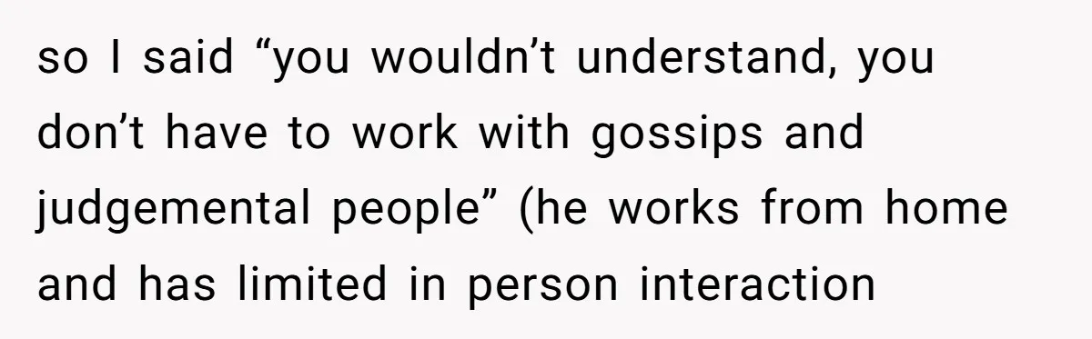so I said “you wouldn’t understand, you don’t have to work with gossips and judgemental people” (he works from home and has limited in person interaction