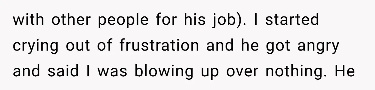 with other people for his job). I started crying out of frustration and he got angry and said I was blowing up over nothing. He