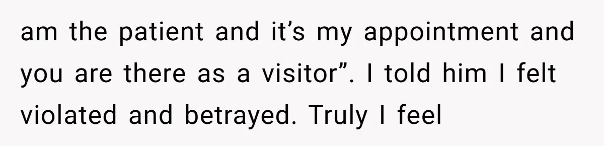 am the patient and it’s my appointment and you are there as a visitor”. I told him I felt violated and betrayed. Truly I feel