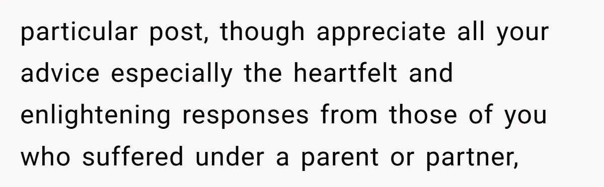 particular post, though appreciate all your advice especially the heartfelt and enlightening responses from those of you who suffered under a parent or partner,