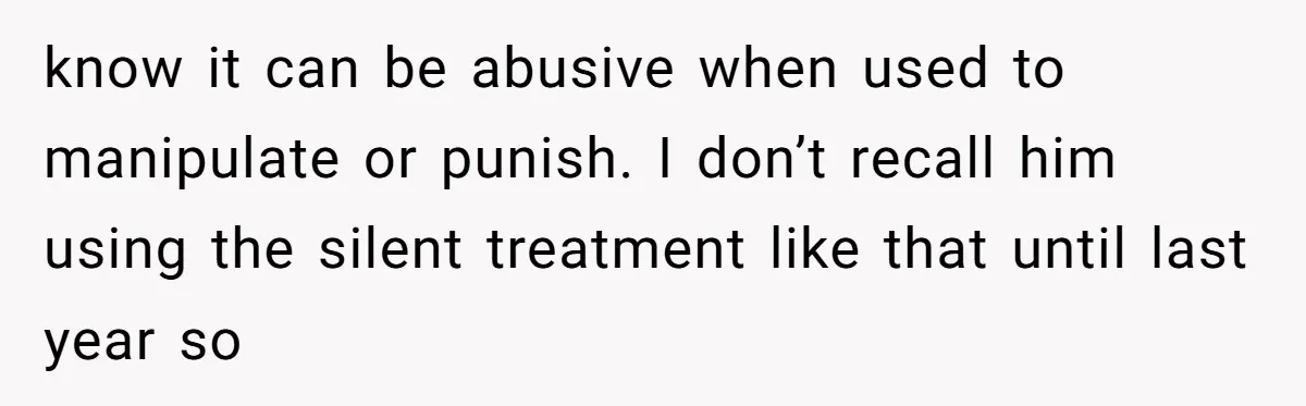 know it can be abusive when used to manipulate or punish. I don’t recall him using the silent treatment like that until last year so